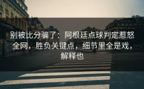 别被比分骗了：阿根廷点球判定惹怒全网，胜负关键点，细节里全是戏，解释也