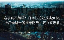 这事真不简单：日本队这波反击太快，维尼修斯一脚打穿防线，更衣室矛盾