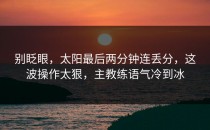 别眨眼，太阳最后两分钟连丢分，这波操作太狠，主教练语气冷到冰