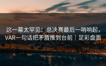 这一幕太罕见：总决赛最后一哨响起，VAR一句话把矛盾推到台前｜足彩盘面