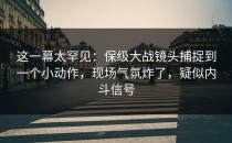 这一幕太罕见：保级大战镜头捕捉到一个小动作，现场气氛炸了，疑似内斗信号