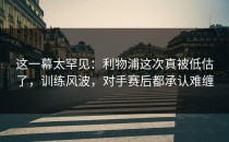 这一幕太罕见：利物浦这次真被低估了，训练风波，对手赛后都承认难缠