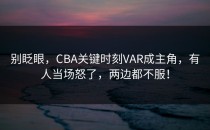 别眨眼，CBA关键时刻VAR成主角，有人当场怒了，两边都不服！