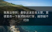 我真没想到：曼联这波反击太狠，莫德里奇一下就把防线打穿，越想越不对劲