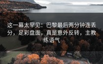 这一幕太罕见：巴黎最后两分钟连丢分，足彩盘面，真是意外反转，主教练语气