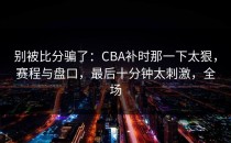别被比分骗了：CBA补时那一下太狠，赛程与盘口，最后十分钟太刺激，全场