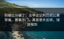 别被比分骗了：法甲这记判罚把比赛带偏，赛果冷门，真是意外反转，球迷喊到