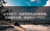 主场都炸了：英超现场传出伤病隐患，这波操作太狠，球迷的心一下沉了