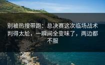别被热搜带跑：总决赛这次临场战术判得太尬，一瞬间全变味了，两边都不服