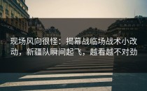 现场风向很怪：揭幕战临场战术小改动，新疆队瞬间起飞，越看越不对劲