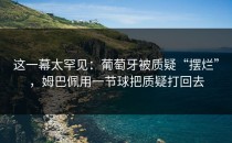 这一幕太罕见：葡萄牙被质疑“摆烂”，姆巴佩用一节球把质疑打回去