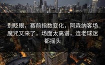 别眨眼，赛前指数变化，阿森纳客场魔咒又来了，场面太离谱，连老球迷都摇头
