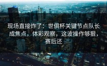 现场直接炸了：世俱杯关键节点队长成焦点，体彩观察，这波操作够狠，赛后还