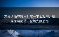 凌晨这场亚冠补时那一下太戏剧，结局居然反转，全场先静后爆