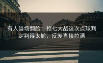 有人当场翻脸：抢七大战这次点球判定判得太尬，反差直接拉满
