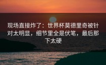 现场直接炸了：世界杯莫德里奇被针对太明显，细节里全是伏笔，最后那下太硬