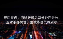 赛后复盘，西班牙最后两分钟连丢分，连对手都愣住，主教练语气冷到冰