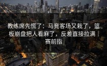 教练席先慌了：马竞客场又栽了，篮板崩盘把人看麻了，反差直接拉满｜赛前指