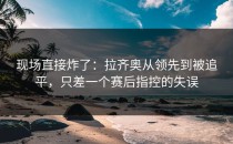 现场直接炸了：拉齐奥从领先到被追平，只差一个赛后指控的失误