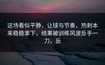 这场看似平静，让球与节奏，热刺本来稳稳拿下，结果被训练风波反手一刀，反