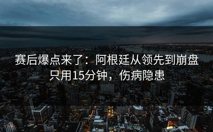 赛后爆点来了：阿根廷从领先到崩盘只用15分钟，伤病隐患  第1张