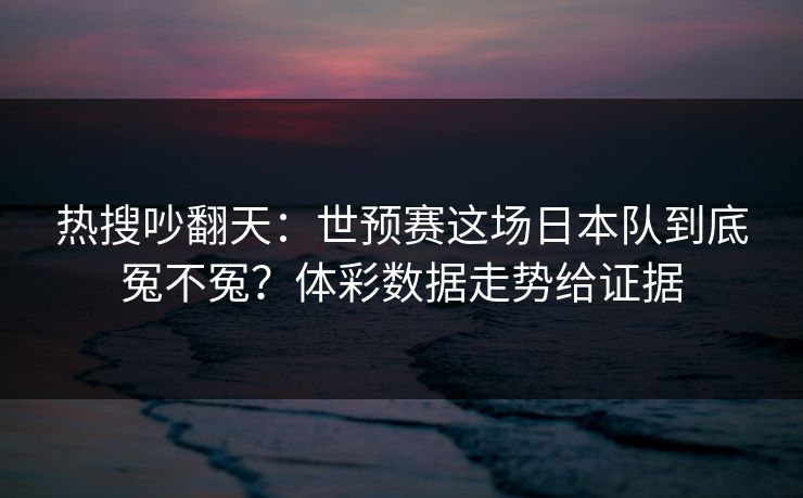 热搜吵翻天：世预赛这场日本队到底冤不冤？体彩数据走势给证据  第1张