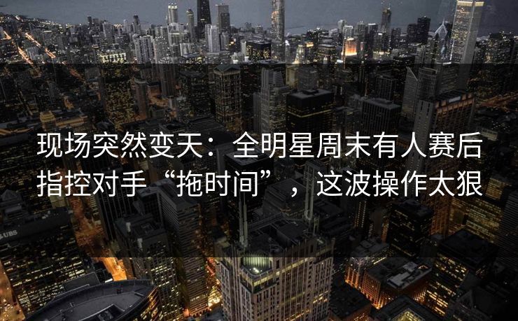 现场突然变天：全明星周末有人赛后指控对手“拖时间”，这波操作太狠  第1张