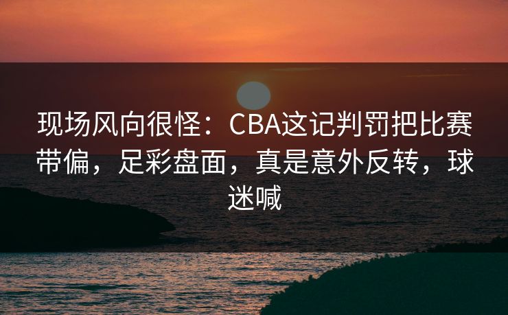 现场风向很怪：CBA这记判罚把比赛带偏，足彩盘面，真是意外反转，球迷喊  第1张