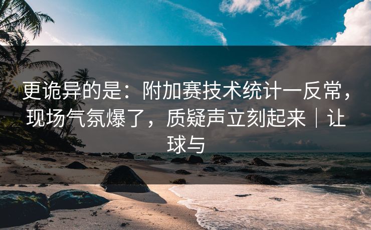 更诡异的是：附加赛技术统计一反常，现场气氛爆了，质疑声立刻起来｜让球与  第1张