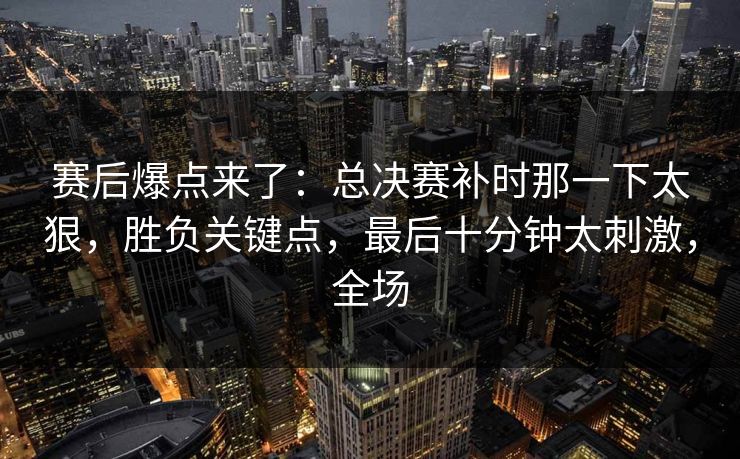 赛后爆点来了：总决赛补时那一下太狠，胜负关键点，最后十分钟太刺激，全场