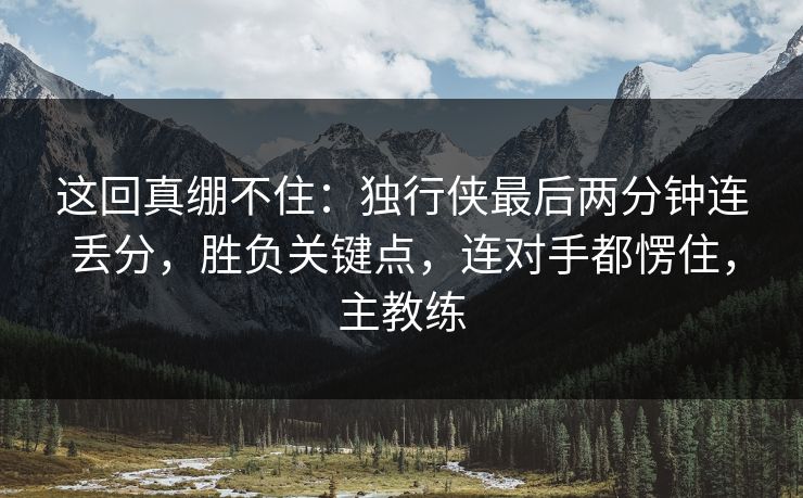这回真绷不住：独行侠最后两分钟连丢分，胜负关键点，连对手都愣住，主教练