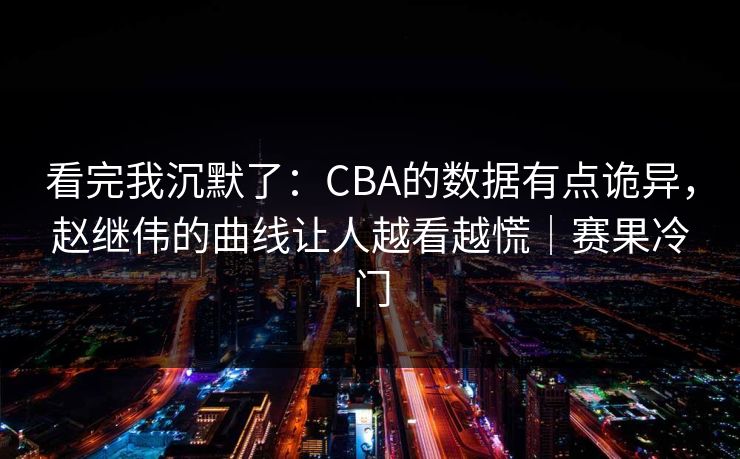看完我沉默了：CBA的数据有点诡异，赵继伟的曲线让人越看越慌｜赛果冷门