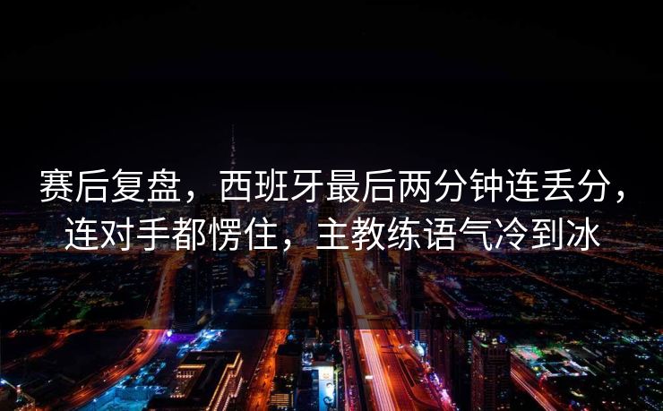 赛后复盘，西班牙最后两分钟连丢分，连对手都愣住，主教练语气冷到冰  第1张