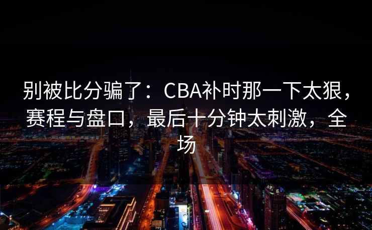 别被比分骗了：CBA补时那一下太狠，赛程与盘口，最后十分钟太刺激，全场  第1张