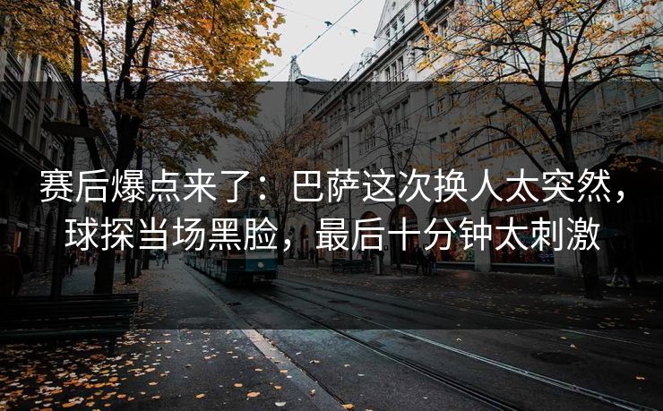 赛后爆点来了：巴萨这次换人太突然，球探当场黑脸，最后十分钟太刺激  第1张
