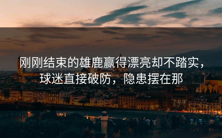 刚刚结束的雄鹿赢得漂亮却不踏实，球迷直接破防，隐患摆在那  第1张