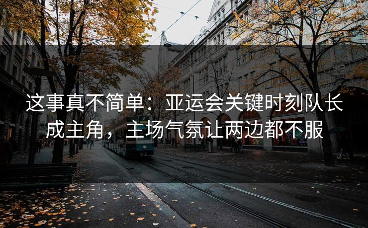 这事真不简单：亚运会关键时刻队长成主角，主场气氛让两边都不服  第1张