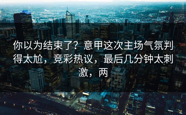 你以为结束了？意甲这次主场气氛判得太尬，竞彩热议，最后几分钟太刺激，两  第1张