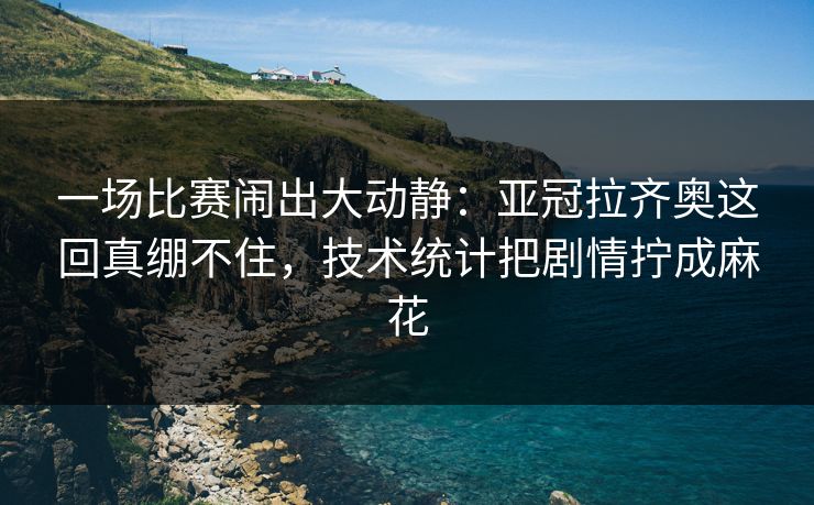 一场比赛闹出大动静：亚冠拉齐奥这回真绷不住，技术统计把剧情拧成麻花  第1张