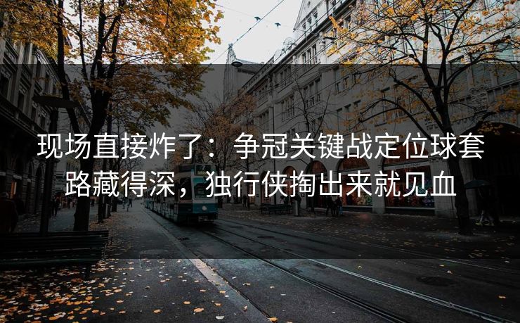 现场直接炸了：争冠关键战定位球套路藏得深，独行侠掏出来就见血  第1张
