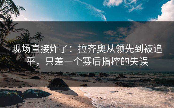 现场直接炸了：拉齐奥从领先到被追平，只差一个赛后指控的失误  第1张