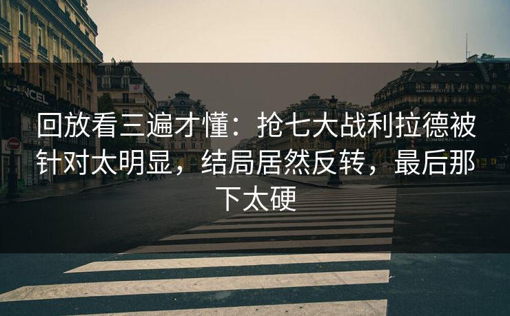回放看三遍才懂：抢七大战利拉德被针对太明显，结局居然反转，最后那下太硬  第1张