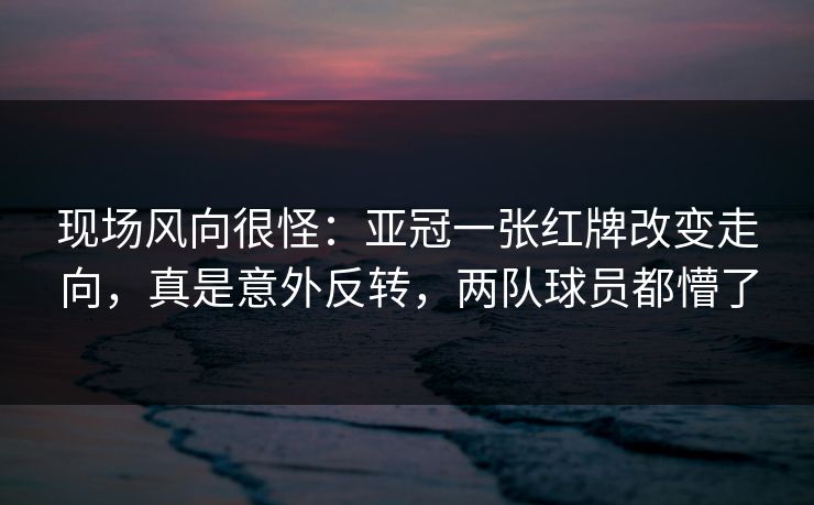现场风向很怪：亚冠一张红牌改变走向，真是意外反转，两队球员都懵了  第1张