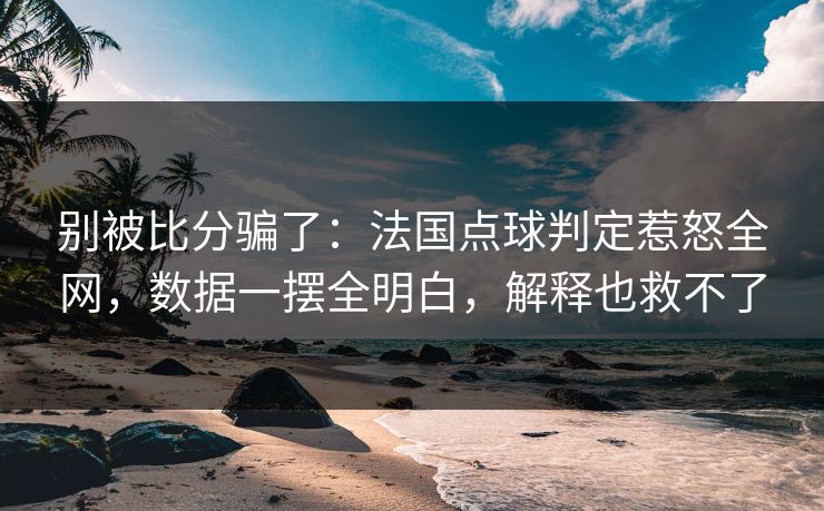 别被比分骗了：法国点球判定惹怒全网，数据一摆全明白，解释也救不了