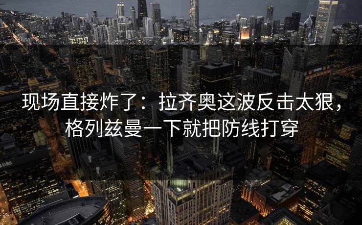 现场直接炸了：拉齐奥这波反击太狠，格列兹曼一下就把防线打穿