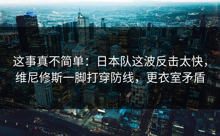 这事真不简单：日本队这波反击太快，维尼修斯一脚打穿防线，更衣室矛盾