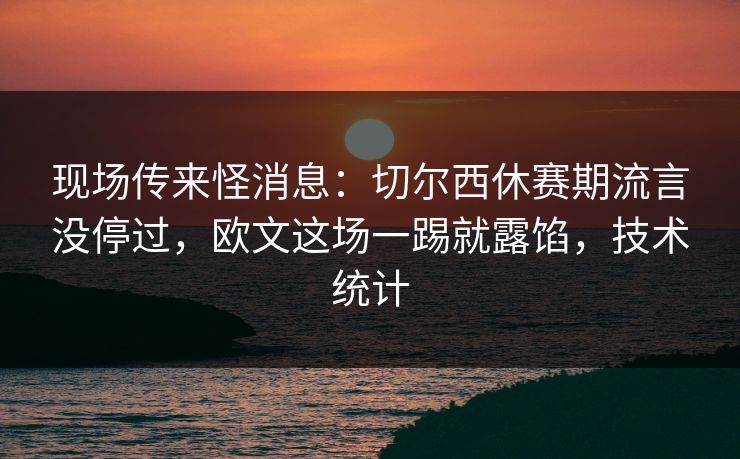 现场传来怪消息：切尔西休赛期流言没停过，欧文这场一踢就露馅，技术统计