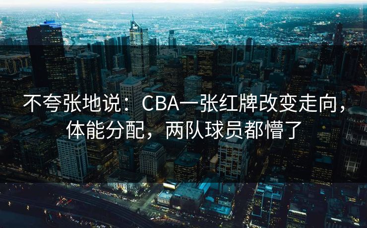 不夸张地说：CBA一张红牌改变走向，体能分配，两队球员都懵了