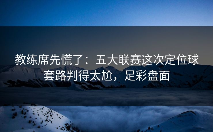教练席先慌了：五大联赛这次定位球套路判得太尬，足彩盘面