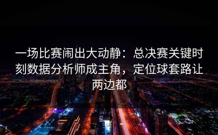 一场比赛闹出大动静：总决赛关键时刻数据分析师成主角，定位球套路让两边都  第1张